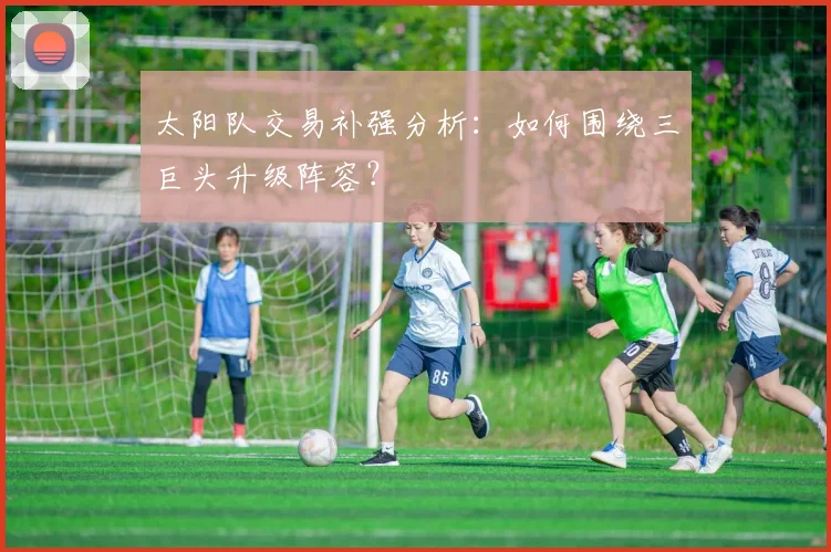 太阳队交易补强分析:如何围绕三巨头升级阵容?