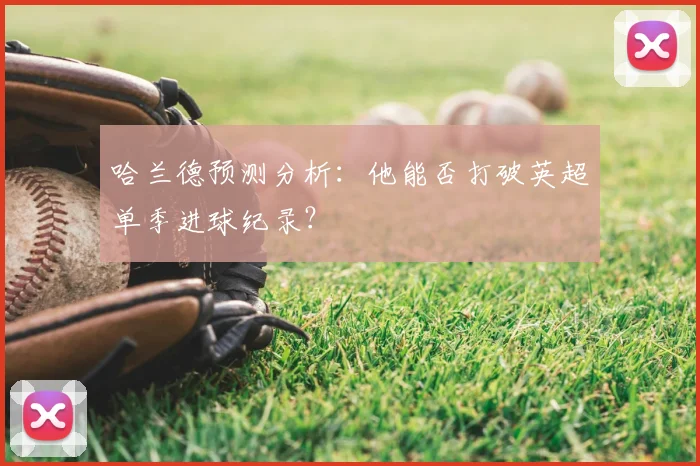 哈兰德预测分析：他能否打破英超单季进球纪录？