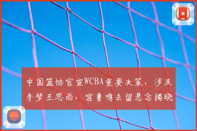 中国篮协官宣WCBA重要决策，涉及李梦王思雨，宫鲁鸣去留悬念揭晓