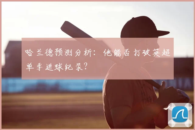哈兰德预测分析：他能否打破英超单季进球纪录？