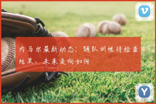 内马尔最新动态:随队训练待检查结果,未来走向如何