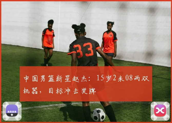中国男篮新星赵杰：15岁2米08两双机器，目标冲击奖牌