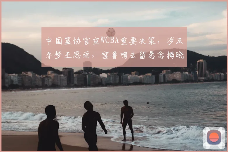 中国篮协官宣WCBA重要决策,涉及李梦王思雨,宫鲁鸣去留悬念揭晓