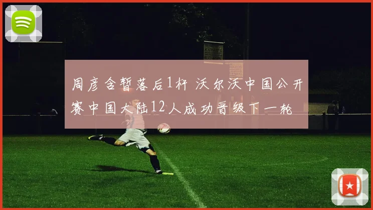 周彦含暂落后1杆 沃尔沃中国公开赛中国大陆12人成功晋级下一轮