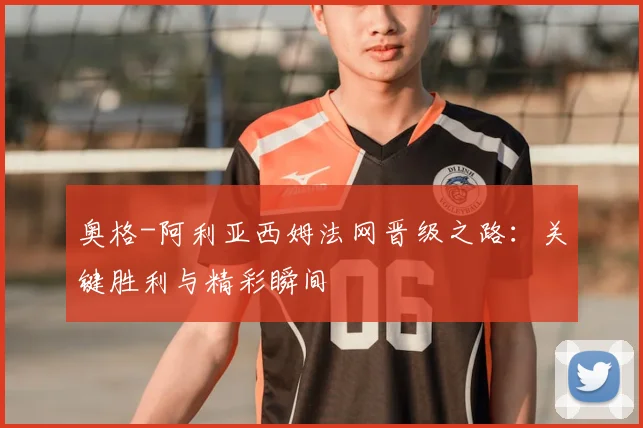 奥格-阿利亚西姆法网晋级之路：关键胜利与精彩瞬间
