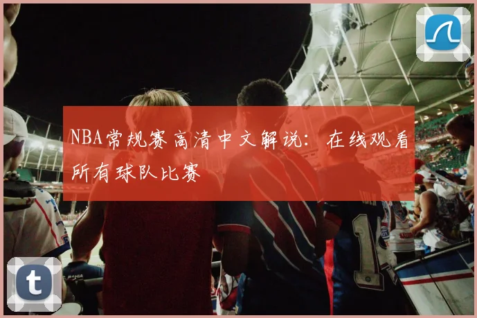 NBA常规赛高清中文解说：在线观看所有球队比赛