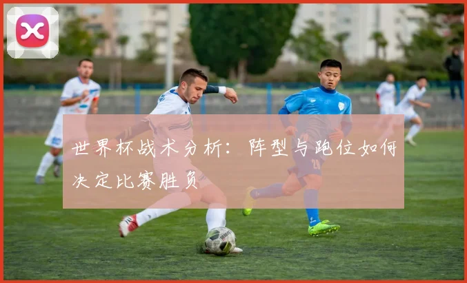 世界杯战术分析:阵型与跑位如何决定比赛胜负