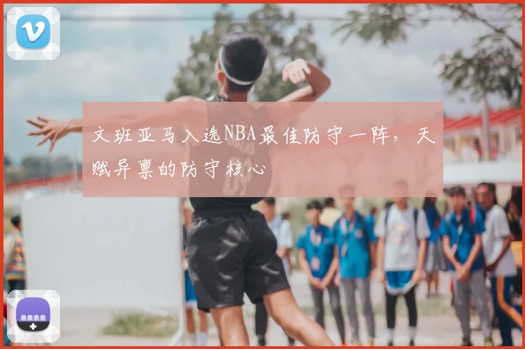 文班亚马入选NBA最佳防守一阵，天赋异禀的防守核心