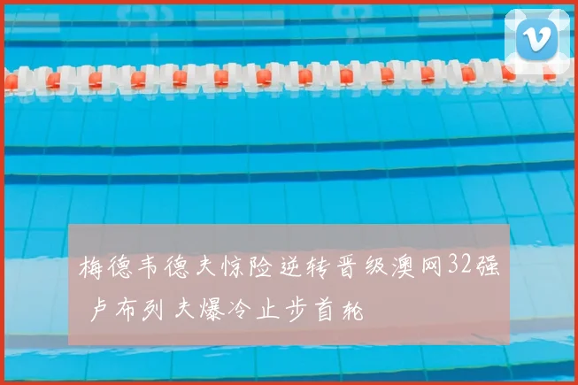 梅德韦德夫惊险逆转晋级澳网32强 卢布列夫爆冷止步首轮